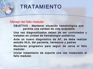 Manejo del fallo medular
 OBJETIVO : Mantener situación hematológica queOBJETIVO : Mantener situación hematológica que
permita una calidad de vida aceptable.permita una calidad de vida aceptable.
 Una vez diagnosticados deben de ser controlados yUna vez diagnosticados deben de ser controlados y
tratados en unidad de hematología pediátrica.tratados en unidad de hematología pediátrica.
 Ante un nuevo diagnóstico de AF, se debe realizarAnte un nuevo diagnóstico de AF, se debe realizar
estudio HLA, del paciente, hermanos y padresestudio HLA, del paciente, hermanos y padres
 Monitoreo progresivo para seguir de cerca el falloMonitoreo progresivo para seguir de cerca el fallo
medular.medular.
 Iniciar tratamiento de soporte una vez instaurado elIniciar tratamiento de soporte una vez instaurado el
fallo medular.fallo medular.
TRATAMIENTO
 