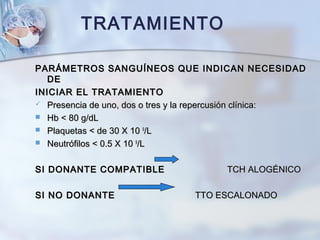 PARÁMETROS SANGUÍNEOS QUE INDICAN NECESIDADPARÁMETROS SANGUÍNEOS QUE INDICAN NECESIDAD
DEDE
INICIAR EL TRATAMIENTOINICIAR EL TRATAMIENTO
 Presencia de uno, dos o tres y la repercusión clínica:Presencia de uno, dos o tres y la repercusión clínica:
 Hb < 80 g/dLHb < 80 g/dL
 Plaquetas < de 30 X 10Plaquetas < de 30 X 10 99
/L/L
 Neutrófilos < 0.5 X 10Neutrófilos < 0.5 X 10 99
/L/L
SI DONANTE COMPATIBLESI DONANTE COMPATIBLE TCH ALOGÉNICOTCH ALOGÉNICO
SI NO DONANTESI NO DONANTE TTO ESCALONADOTTO ESCALONADO
TRATAMIENTO
 