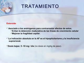 TRATAMIENTO
Esteroide
 Asociado a los andrógenos para contrarrestar efectos de estos.
Evitan la detención madurativa de las líneas de crecimiento celular
Mejoran la fragilidad capilar.
 La indicación absoluta en la AF es el hipopituitarismo y la insuficiencia
suprarrenal.
Dosis bajas: 5 -10 mg / día (no dosis en mg/kg de peso).
 