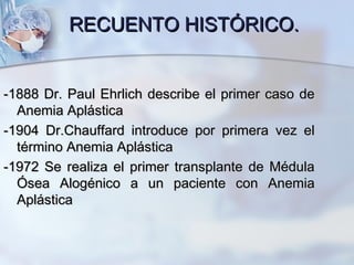 RECUENTO HISTÓRICO.RECUENTO HISTÓRICO.
-1888 Dr. Paul Ehrlich describe el primer caso de-1888 Dr. Paul Ehrlich describe el primer caso de
Anemia AplásticaAnemia Aplástica
-1904 Dr.Chauffard introduce por primera vez el-1904 Dr.Chauffard introduce por primera vez el
término Anemia Aplásticatérmino Anemia Aplástica
-1972 Se realiza el primer transplante de Médula-1972 Se realiza el primer transplante de Médula
Ósea Alogénico a un paciente con AnemiaÓsea Alogénico a un paciente con Anemia
AplásticaAplástica
 