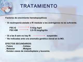 TRATAMIENTO
Factores de crecimiento hematopoyéticos
 Si neutropenia aislada o R/ medular a los andrógenos no es suficiente.
FSC-G 5 mcg /kg/d
FSC-GM 2,5-10 mcg/kg/día
 Si a las 8 sem no hay R/ suspender.
 No indicadas ante una anomalía genética clonal en la MO.
EFECTOS SECUNDARIOS:
. Fiebre . Cefalea
. Malestar . Mialgias
. Existen casos de mielodisplasia y leucemia.
 