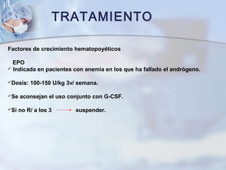 TRATAMIENTO
Factores de crecimiento hematopoyéticos
EPO
 Indicada en pacientes con anemia en los que ha fallado el andrógeno.
Dosis: 100-150 U/kg 3v/ semana.
Se aconsejan el uso conjunto con G-CSF.
Si no R/ a los 3 suspender.
 