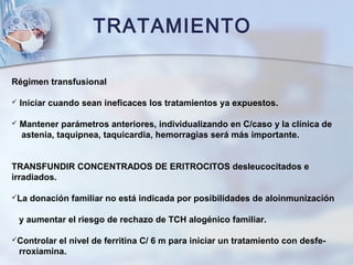TRATAMIENTO
Régimen transfusional
 Iniciar cuando sean ineficaces los tratamientos ya expuestos.
 Mantener parámetros anteriores, individualizando en C/caso y la clínica de
astenia, taquipnea, taquicardia, hemorragias será más importante.
TRANSFUNDIR CONCENTRADOS DE ERITROCITOS desleucocitados e
irradiados.
La donación familiar no está indicada por posibilidades de aloinmunización
y aumentar el riesgo de rechazo de TCH alogénico familiar.
Controlar el nivel de ferritina C/ 6 m para iniciar un tratamiento con desfe-
rroxiamina.
 