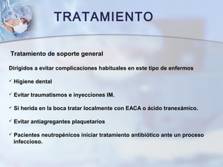 TRATAMIENTO
Tratamiento de soporte general
Dirigidos a evitar complicaciones habituales en este tipo de enfermos
 Higiene dental
 Evitar traumatismos e inyecciones IM.
 Si herida en la boca tratar localmente con EACA o ácido tranexámico.
 Evitar antiagregantes plaquetarios
 Pacientes neutropénicos iniciar tratamiento antibiótico ante un proceso
infeccioso.
 