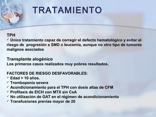 TRATAMIENTO
TPH
 Único tratamiento capaz de corregir el defecto hematológico y evitar el
riesgo de progresión a SMD o leucemia, aunque no otro tipo de tumores
malignos asociados
Transplante alogénico.
Los primeros casos realizados muy pobres resultados.
FACTORES DE RIESGO DESFAVORABLES:
 Edad > 10 años.
 Trombopenia severa
 Acondicionamiento para el TPH con dosis altas de CFM
 Profilaxis de EICH con MTX sin CsA
 No utilización de GAT en el régimen de acondicionamiento
 Transfusiones previas mayor de 20
 