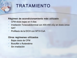 TRATAMIENTO
Régimen de acondicionamiento más utilizadoRégimen de acondicionamiento más utilizado
 CFM dosis bajas en 4 díasCFM dosis bajas en 4 días
 Irradiación Toracoabdominal con 400-450 cGy en dosis únicaIrradiación Toracoabdominal con 400-450 cGy en dosis única
 GATGAT
 Profilaxis de la EICH con MTX+CsAProfilaxis de la EICH con MTX+CsA
Otros regímenes utilizadosOtros regímenes utilizados
 Bajas dosis de CFMBajas dosis de CFM
 Busulfán o fludarabinaBusulfán o fludarabina
 Sin irradiaciónSin irradiación
 