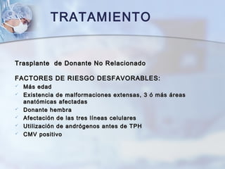 TRATAMIENTO
Trasplante de Donante No RelacionadoTrasplante de Donante No Relacionado
FACTORES DE RIESGO DESFAVORABLES:FACTORES DE RIESGO DESFAVORABLES:
 Más edadMás edad
 Existencia de malformaciones extensas, 3 ó más áreasExistencia de malformaciones extensas, 3 ó más áreas
anatómicas afectadasanatómicas afectadas
 Donante hembraDonante hembra
 Afectación de las tres líneas celularesAfectación de las tres líneas celulares
 Utilización de andrógenos antes de TPHUtilización de andrógenos antes de TPH
 CMV positivoCMV positivo
 