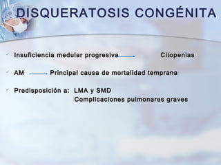 DISQUERATOSIS CONGÉNITA
 Insuficiencia medular progresivaInsuficiencia medular progresiva CitopeniasCitopenias
 AMAM Principal causa de mortalidad tempranaPrincipal causa de mortalidad temprana
 Predisposición a: LMA y SMDPredisposición a: LMA y SMD
Complicaciones pulmonares gravesComplicaciones pulmonares graves
 