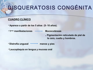 DISQUERATOSIS CONGÉNITA
CUADRO CLÍNICO
Aparece a partir de los 5 años (5- 10 años).
1eras
manifestaciones Mucocutáneas
. Pigmentación reticulada de piel de
la cara, cuello y hombros.
Distrofia ungueal manos y pies
Leucoplaquia en lengua y mucosa oral
 