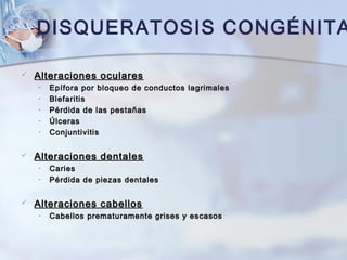 DISQUERATOSIS CONGÉNITA
 Alteraciones ocularesAlteraciones oculares
• Epífora por bloqueo de conductos lagrimalesEpífora por bloqueo de conductos lagrimales
• BlefaritisBlefaritis
• Pérdida de las pestañasPérdida de las pestañas
• ÚlcerasÚlceras
• ConjuntivitisConjuntivitis
 Alteraciones dentalesAlteraciones dentales
• CariesCaries
• Pérdida de piezas dentalesPérdida de piezas dentales
 Alteraciones cabellosAlteraciones cabellos
• Cabellos prematuramente grises y escasosCabellos prematuramente grises y escasos
 
