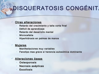 DISQUERATOSIS CONGÉNITA
 Otras alteracionesOtras alteraciones
• Retardo del crecimiento y talla corta finalRetardo del crecimiento y talla corta final
• Déficit de aprendizajeDéficit de aprendizaje
• Retardo del desarrollo mentalRetardo del desarrollo mental
• MicrocefaliaMicrocefalia
• Hiperhidrosis en palmas de manosHiperhidrosis en palmas de manos
 MujeresMujeres
• Manifestaciones muy variablesManifestaciones muy variables
• Fenotipo mas grave si herencia autosómica dominanteFenotipo mas grave si herencia autosómica dominante
 Alteraciones óseasAlteraciones óseas
• OsteoporosisOsteoporosis
• Necrosis asépticasNecrosis asépticas
• EscoliosisEscoliosis
 