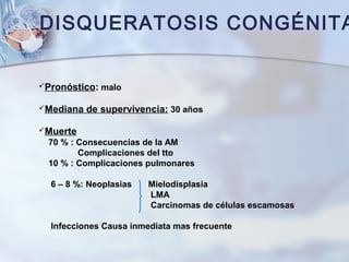 DISQUERATOSIS CONGÉNITA
Pronóstico: malo
Mediana de supervivencia: 30 años
Muerte
70 % : Consecuencias de la AM
Complicaciones del tto
10 % : Complicaciones pulmonares
6 – 8 %: Neoplasias Mielodisplasia
LMA
Carcinomas de células escamosas
Infecciones Causa inmediata mas frecuente
 