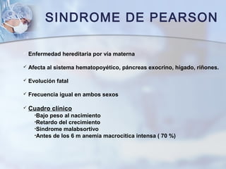 SINDROME DE PEARSON
 Enfermedad hereditaria por vía materna
 Afecta al sistema hematopoyético, páncreas exocrino, hígado, riñones.
 Evolución fatal
 Frecuencia igual en ambos sexos
 Cuadro clínico
•Bajo peso al nacimiento
•Retardo del crecimiento
•Sindrome malabsortivo
•Antes de los 6 m anemia macrocitica intensa ( 70 %)
 