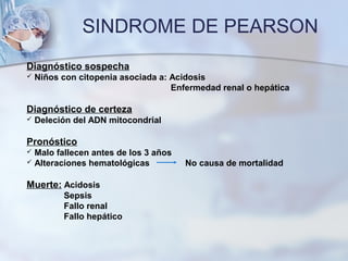 SINDROME DE PEARSON
Diagnóstico sospecha
 Niños con citopenia asociada a: Acidosis
Enfermedad renal o hepática
Diagnóstico de certeza
 Deleción del ADN mitocondrial
Pronóstico
 Malo fallecen antes de los 3 años
 Alteraciones hematológicas No causa de mortalidad
Muerte: Acidosis
Sepsis
Fallo renal
Fallo hepático
 