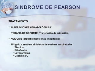 SINDROME DE PEARSON
TRATAMIENTO
 ALTERACIONES HEMATOLÓGICAS
TERAPIA DE SOPORTE: Transfusión de eritrocitos
 ACIDOSIS (probablemente más importante)
Dirigido a sustituir el defecto de enzimas respiratorias
• Tiamina
• Riboflavina
• Levocarnitina
• Coenzima Q
 