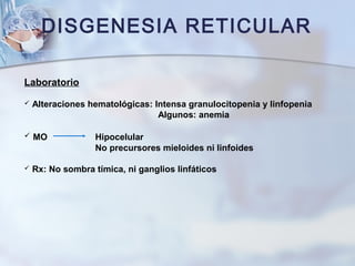DISGENESIA RETICULAR
Laboratorio
 Alteraciones hematológicas: Intensa granulocitopenia y linfopenia
Algunos: anemia
 MO Hipocelular
No precursores mieloides ni linfoides
 Rx: No sombra tímica, ni ganglios linfáticos
 