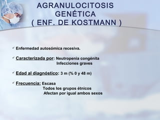 AGRANULOCITOSIS
GENÉTICA
( ENF. DE KOSTMANN )
 Enfermedad autosómica recesiva.
 Caracterizada por: Neutropenia congénita
Infecciones graves
 Edad al diagnóstico: 3 m (% 0 y 48 m)
 Frecuencia: Escasa
Todos los grupos étnicos
Afectan por igual ambos sexos
 