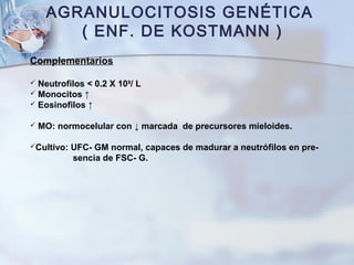 AGRANULOCITOSIS GENÉTICA
( ENF. DE KOSTMANN )
Complementarios
 Neutrofilos < 0.2 X 109
/ L
 Monocitos ↑
 Eosinofilos ↑
 MO: normocelular con ↓ marcada de precursores mieloides.
Cultivo: UFC- GM normal, capaces de madurar a neutrófilos en pre-
sencia de FSC- G.
 