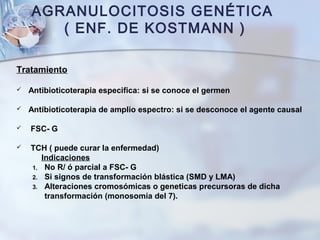 AGRANULOCITOSIS GENÉTICA
( ENF. DE KOSTMANN )
Tratamiento
 Antibioticoterapia especifica: si se conoce el germen
 Antibioticoterapia de amplio espectro: si se desconoce el agente causal
 FSC- G
 TCH ( puede curar la enfermedad)
Indicaciones
1. No R/ ó parcial a FSC- G
2. Si signos de transformación blástica (SMD y LMA)
3. Alteraciones cromosómicas o geneticas precursoras de dicha
transformación (monosomía del 7).
 