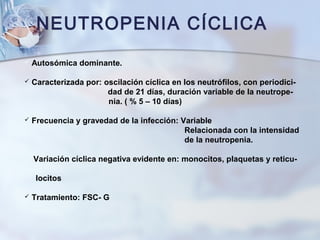 NEUTROPENIA CÍCLICA
 Autosómica dominante.
 Caracterizada por: oscilación cíclica en los neutrófilos, con periodici-
dad de 21 días, duración variable de la neutrope-
nia. ( % 5 – 10 días)
 Frecuencia y gravedad de la infección: Variable
Relacionada con la intensidad
de la neutropenia.
Variación cíclica negativa evidente en: monocitos, plaquetas y reticu-
locitos
 Tratamiento: FSC- G
 