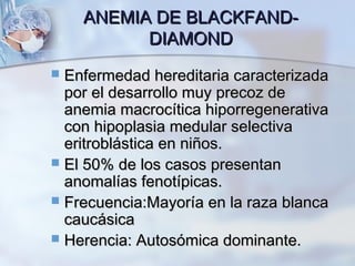 ANEMIA DE BLACKFAND-ANEMIA DE BLACKFAND-
DIAMONDDIAMOND
 Enfermedad hereditaria caracterizadaEnfermedad hereditaria caracterizada
por el desarrollo muy precoz depor el desarrollo muy precoz de
anemia macrocítica hiporregenerativaanemia macrocítica hiporregenerativa
con hipoplasia medular selectivacon hipoplasia medular selectiva
eritroblástica en niños.eritroblástica en niños.
 El 50% de los casos presentanEl 50% de los casos presentan
anomalías fenotípicas.anomalías fenotípicas.
 Frecuencia:Mayoría en la raza blancaFrecuencia:Mayoría en la raza blanca
caucásicacaucásica
 Herencia: Autosómica dominante.Herencia: Autosómica dominante.
 