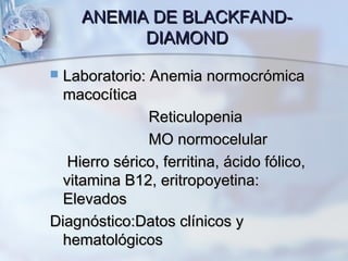 ANEMIA DE BLACKFAND-ANEMIA DE BLACKFAND-
DIAMONDDIAMOND
 Laboratorio: Anemia normocrómicaLaboratorio: Anemia normocrómica
macocíticamacocítica
ReticulopeniaReticulopenia
MO normocelularMO normocelular
Hierro sérico, ferritina, ácido fólico,Hierro sérico, ferritina, ácido fólico,
vitamina B12, eritropoyetina:vitamina B12, eritropoyetina:
ElevadosElevados
Diagnóstico:Datos clínicos yDiagnóstico:Datos clínicos y
hematológicoshematológicos
 