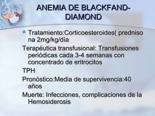 ANEMIA DE BLACKFAND-ANEMIA DE BLACKFAND-
DIAMONDDIAMOND
 Tratamiento:Corticoesteroides( prednisoTratamiento:Corticoesteroides( predniso
na 2mg/kg/díana 2mg/kg/día
Terapéutica transfusional: TransfusionesTerapéutica transfusional: Transfusiones
periódicas cada 3-4 semanas conperiódicas cada 3-4 semanas con
concentrado de eritrocitosconcentrado de eritrocitos
TPHTPH
Pronóstico:Media de supervivencia:40Pronóstico:Media de supervivencia:40
añosaños
Muerte: Infecciones, complicaciones de laMuerte: Infecciones, complicaciones de la
HemosiderosisHemosiderosis
 