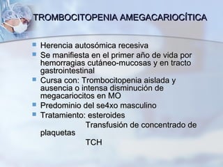TROMBOCITOPENIA AMEGACARIOCÍTICATROMBOCITOPENIA AMEGACARIOCÍTICA
 Herencia autosómica recesivaHerencia autosómica recesiva
 Se manifiesta en el primer año de vida porSe manifiesta en el primer año de vida por
hemorragias cutáneo-mucosas y en tractohemorragias cutáneo-mucosas y en tracto
gastrointestinalgastrointestinal
 Cursa con: Trombocitopenia aislada yCursa con: Trombocitopenia aislada y
ausencia o intensa disminución deausencia o intensa disminución de
megacariocitos en MOmegacariocitos en MO
 Predominio del se4xo masculinoPredominio del se4xo masculino
 Tratamiento: esteroidesTratamiento: esteroides
Transfusión de concentrado deTransfusión de concentrado de
plaquetasplaquetas
TCHTCH
 