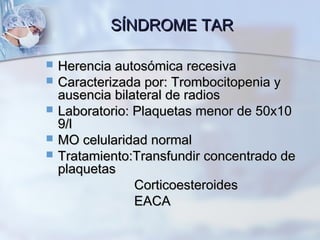 SÍNDROME TARSÍNDROME TAR
 Herencia autosómica recesivaHerencia autosómica recesiva
 Caracterizada por: Trombocitopenia yCaracterizada por: Trombocitopenia y
ausencia bilateral de radiosausencia bilateral de radios
 Laboratorio: Plaquetas menor de 50x10Laboratorio: Plaquetas menor de 50x10
9/l9/l
 MO celularidad normalMO celularidad normal
 Tratamiento:Transfundir concentrado deTratamiento:Transfundir concentrado de
plaquetasplaquetas
CorticoesteroidesCorticoesteroides
EACAEACA
 