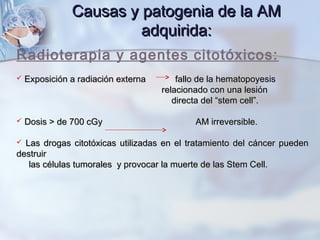 Radioterapia y agentes citotóxicos:
 Exposición a radiación externa fallo de la hematopoyesisExposición a radiación externa fallo de la hematopoyesis
relacionado con una lesiónrelacionado con una lesión
directa del “stem cell”.directa del “stem cell”.
 Dosis > de 700 cGy AM irreversible.Dosis > de 700 cGy AM irreversible.
 Las drogas citotóxicas utilizadas en el tratamiento del cáncer puedenLas drogas citotóxicas utilizadas en el tratamiento del cáncer pueden
destruirdestruir
las células tumorales y provocar la muerte de las Stem Cell.las células tumorales y provocar la muerte de las Stem Cell.
Causas y patogenia de la AMCausas y patogenia de la AM
adquirida:adquirida:
 