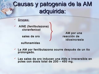 Causas y patogenia de la AMCausas y patogenia de la AM
adquirida:adquirida:
 Drogas:Drogas:
 AINE (fenilbutazona)AINE (fenilbutazona)
cloranfenicolcloranfenicol
AM por unaAM por una
sales de orosales de oro reacción dereacción de
idiosincrasiaidiosincrasia
sulfonamidassulfonamidas
 La AM por fenilbutazona ocurre después de un ttoLa AM por fenilbutazona ocurre después de un tto
prolongado.prolongado.
 Las sales de oro inducen una AMs e irreversible enLas sales de oro inducen una AMs e irreversible en
pctes con dosis total de 200 – 450 mg.pctes con dosis total de 200 – 450 mg.
 