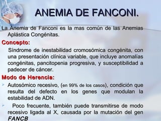 ANEMIA DEANEMIA DE FANCONI.FANCONI.
La Anemia de Fanconi es la mas común de las AnemiasLa Anemia de Fanconi es la mas común de las Anemias
Aplástica Congénitas.Aplástica Congénitas.
Concepto:Concepto:
Síndrome de inestabilidad cromosómica congénita, conSíndrome de inestabilidad cromosómica congénita, con
una presentación clínica variable, que incluye anomalíasuna presentación clínica variable, que incluye anomalías
congénitas, pancitopenia progresiva, y susceptibilidad acongénitas, pancitopenia progresiva, y susceptibilidad a
padecer de cáncer.padecer de cáncer.
Modo de Herencia:Modo de Herencia:
 Autosómico recesivo, (Autosómico recesivo, (en 99% de los casosen 99% de los casos), condición que), condición que
resulta del defecto en los genes que modulan laresulta del defecto en los genes que modulan la
estabilidad de ADN.estabilidad de ADN.
 Poco frecuente, también puede transmitirse de modoPoco frecuente, también puede transmitirse de modo
recesivo ligada al X, causada por la mutación del genrecesivo ligada al X, causada por la mutación del gen
FANCBFANCB
 