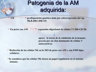  Reducción de las células NK en la MO de pctes con AM y con SMD hipo-
celulares.
Se considera que las células NK tienen un papel regulatorio en el sistema
inmune.
 En pctes con AM expansión oligoclonal de células T CD8+CD 28-
apoya la teoría de la inhibición de la hemato-
poyesis por un clon dominante de células T
autoreactivas
 AM predisposición genética dada por sobreexpresión del Ag.
HLA-DR2 (DR-15)
Patogenia de la AMPatogenia de la AM
adquirida:adquirida:
 