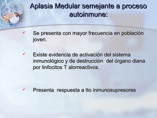Aplasia Medular semejante a procesoAplasia Medular semejante a proceso
autoinmune:autoinmune:
 Se presenta con mayor frecuencia en poblaciónSe presenta con mayor frecuencia en población
joven.joven.
 Existe evidencia de activación del sistemaExiste evidencia de activación del sistema
inmunológico y de destrucción del órgano dianainmunológico y de destrucción del órgano diana
por linfocitos T alorreactivos.por linfocitos T alorreactivos.
 Presenta respuesta a tto inmunosupresoresPresenta respuesta a tto inmunosupresores
 