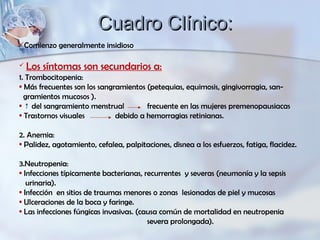 Comienzo generalmente insidioso
 Los síntomas son secundarios a:
1. Trombocitopenia:
• Más frecuentes son los sangramientos (petequias, equimosis, gingivorragia, san-
gramientos mucosos ).
• ↑ del sangramiento menstrual frecuente en las mujeres premenopausiacas
• Trastornos visuales debido a hemorragias retinianas.
2. Anemia:
• Palidez, agotamiento, cefalea, palpitaciones, disnea a los esfuerzos, fatiga, flacidez.
3.Neutropenia:
• Infecciones típicamente bacterianas, recurrentes y severas (neumonía y la sepsis
urinaria).
• Infección en sitios de traumas menores o zonas lesionadas de piel y mucosas
• Ulceraciones de la boca y faringe.
• Las infecciones fúngicas invasivas. (causa común de mortalidad en neutropenia
severa prolongada).
Cuadro Clínico:Cuadro Clínico:
 