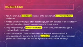 BACKGROUND
• Aplastic anemia, a hematologic disease, is the paradigm of bone marrow failure
syndromes.
• Almost universally fatal just a few decades ago, can now be cured or ameliorated by
stem-cell transplantation or immunosuppressive drug therapy.
• The pathophysiology is immune mediated in most cases, with activated type-1
cytotoxic-T cells implicated.
• The molecular basis of the aberrant immune response and deficiencies in
hematopoietic cells is now being defined genetically; examples are telomere repair
gene mutations in target cells and dysregulated T-cell activation pathways.
 