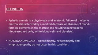 DEFINITION
• Aplastic anemia is a physiologic and anatomic failure of the bone
marrow characterized by a marked decrease or absence of blood-
forming elements in the marrow and resulting pancytopenia
(decreased red cells, white blood cells and platelets).
• NO ORGANOMEGALY - Splenomegaly, hepatomegaly and
lymphadenopathy do not occur in this condition.
 