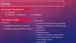 CAUSES
Aetiological Classification:
A-Primary:
• 1- congenital (as Fanconi's anemia).
• 2- Idiopathic acquired (67% of cases).
According to origin: B- Secondary:
• 1-chemicals (benzene, toluene, glue sniffing).
• 2-drugs (chemotherapeutics, antibiotics, gold,
phenytoin).
• 3-insecticides.
• 4-ionizing radiation.
• 5-infections (as hepatitis, influenza, MMR).
• 6-paraxysmal nocturnal haemoglobinuria.
• 7-Immunological disorder
• 8-Malnutrition
A. Inherited
B. Acquired: a. Idiopathic b. secondary
 
