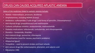 DRUGS CAN CAUSES ACQUIRED APLASTIC ANEMIA
Some of the medicines linked to aplastic anemia include:
• NSAIDs –indomethacin, piroxicam, diclofenac
• Amphetamines, including MDMA (Ectasy)
• Antibiotics: sulfonamides (“sulfa drugs”) and forms of penicillin, Chloramphenicol
• Anti-thyroid drugs: propylthiouracil and methimazole
• Carbonic anhydrase inhibitor: acetazolamide, methazolamide
• Diabetes medications: tolbutamide, carbutamide, and chlorpropamide
• Diuretics – furosemide, thiazides
• Anti-malarial drugs: quinacrine, chloroquine
• Phenothiazines (used for nausea, psychiatric problems)
• Allopurinol [gout]
• Ticlopidine -- used to prevent strokes and heart attacks
• Anti-seizure drugs like carbemazepine, phenytoin, and valproic acid
• Mesalazine [ IBS]
 