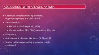 ASSOCIATION WITH APLASTIC ANEMIA
• Chemicals and pesticides eg Benzene,
organophosphates and carbamates
• Viral infection:
 Hepatitis (Viral Hepatitis, HBV)
 Viruses such as EBS, CMV, parvovirus B19, HIV.
• Pregnancy
• Auto-immune diseases like lupus (SLE) and RA
• Severe radiation poisoning (eg atomic bomb
explosion)
 