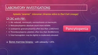 LABORATORY INVESTIGATIONS
 CBC with PBF:
• 1. Hb: reduced; normocytic, normochromic or macrocytic.
• 2. Reticulocytopenia: absolute count more reliable.
• 3. Leukopenia: granulocytopenia often less than 1,500/mm3.
• 4. Thrombocytopenia: platelets often less than 30,000/mm3.
• 5. Fetal hemoglobin: may be slightly to moderately elevated.
 Bone marrow biopsy - with cellularity < 25%
Aplastic “anemia” misnomer (Anemia refers to Red Cell Lineage)
Pancytopenia
 