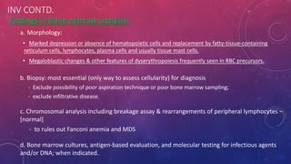 INV CONTD.
Findings in Bone marrow analysis:
a. Morphology:
• Marked depression or absence of hematopoietic cells and replacement by fatty-tissue-containing
reticulum cells, lymphocytes, plasma cells and usually tissue mast cells.
• Megaloblastic changes & other features of dyserythropoiesis frequently seen in RBC precursors.
b. Biopsy: most essential (only way to assess cellularity) for diagnosis
- Exclude possibility of poor aspiration technique or poor bone marrow sampling;
- exclude infiltrative disease.
c. Chromosomal analysis including breakage assay & rearrangements of peripheral lymphocytes –
[normal]
- to rules out Fanconi anemia and MDS
d. Bone marrow cultures, antigen-based evaluation, and molecular testing for infectious agents
and/or DNA; when indicated.
 