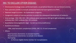 INV. TO EXCLUDE OTHER DISEASE:
• Chromosome breakage assay: performed mainly on peripheral blood to rule out Fanconi anemia.
• Flow cytometry (CD59): to exclude paroxysmal nocturnal haemoglobinuria (PNH).
• Telomere length to screen - for Dyskeratosis congenita.
• Cytogenetic analysis of marrow particles to predict the subsequent development of leukemia.
• Viral serology: HAV, HBV, HCV, EBV antibody panel; parvovirus B19 IgG & IgM antibodies; varicella
antibody titer; CMV antibody titer, HIV antibody
• Quantitative immunoglobulins (Igs) - to rule out immunodeficiency
• Autoimmune disease:
- ANA, total hemolytic complement (CH50), DAT, C3, C4 and complement.
• Others:
- Liver function chemistries: to exclude hepatitis.
- Renal function chemistries: to exclude renal disease.
- HLA typing:
-to find out eligible family member for transplantation.
 