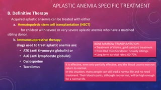 B. Definitive Therapy
Acquired aplastic anaemia can be treated with either
a. Hematopoietic stem cell transplantation (HSCT)
for children with severe or very severe aplastic anemia who have a matched
sibling donor.
b. Immunosuppressive therapy:
drugs used to treat aplastic anemia are:
• ATG (anti thymocyte globulin) or
• ALG (anti lymphocyte globulin)
• Cyclosporine
• Tacrolimus
BONE MARROW TRANSPLANTATION:
• Treatment of choice. gold standard treatment
• from HLA matched donor. Usually siblings.
• Long term survival rates: 60-70%.
It is effective, even only partially effective, and the blood counts may not
return to normal.
In this situation, many people can still lead a normal life and no need
treatment. Their blood counts, although not normal, will be high enough
for a normal life.
APLASTIC ANEMIA SPECIFIC TREATMENT
 