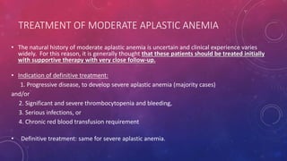 TREATMENT OF MODERATE APLASTIC ANEMIA
• The natural history of moderate aplastic anemia is uncertain and clinical experience varies
widely. For this reason, it is generally thought that these patients should be treated initially
with supportive therapy with very close follow-up.
• Indication of definitive treatment:
1. Progressive disease, to develop severe aplastic anemia (majority cases)
and/or
2. Significant and severe thrombocytopenia and bleeding,
3. Serious infections, or
4. Chronic red blood transfusion requirement
• Definitive treatment: same for severe aplastic anemia.
 
