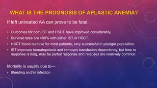 WHAT IS THE PROGNOSIS OF APLASTIC ANEMIA?
If left untreated AA can prove to be fatal.
• Outcomes for both IST and HSCT have improved considerably.
• Survival rates are >90% with either IST or HSCT.
• HSCT found curative for most patients, very successful in younger population.
• IST improves hematopoiesis and removes transfusion dependency, but time to
response is long, may be partial response and relapses are relatively common.
Mortality is usually due to—
• Bleeding and/or infection
 
