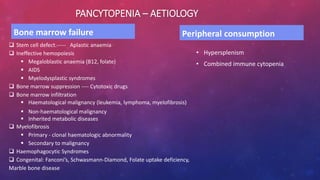 PANCYTOPENIA – AETIOLOGY
Bone marrow failure
 Stem cell defect.----- Aplastic anaemia
 Ineffective hemopoiesis
 Megaloblastic anaemia (B12, folate)
 AIDS
 Myelodysplastic syndromes
 Bone marrow suppression ---- Cytotoxic drugs
 Bone marrow infiltration
 Haematological malignancy (leukemia, lymphoma, myelofibrosis)
 Non-haematological malignancy
 Inherited metabolic diseases
 Myelofibrosis
 Primary - clonal haematologic abnormality
 Secondary to malignancy
 Haemophagocytic Syndromes
 Congenital: Fanconi’s, Schwasmann-Diamond, Folate uptake deficiency,
Marble bone disease
Peripheral consumption
• Hypersplenism
• Combined immune cytopenia
 