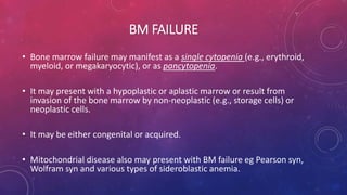 BM FAILURE
• Bone marrow failure may manifest as a single cytopenia (e.g., erythroid,
myeloid, or megakaryocytic), or as pancytopenia.
• It may present with a hypoplastic or aplastic marrow or result from
invasion of the bone marrow by non-neoplastic (e.g., storage cells) or
neoplastic cells.
• It may be either congenital or acquired.
• Mitochondrial disease also may present with BM failure eg Pearson syn,
Wolfram syn and various types of sideroblastic anemia.
 