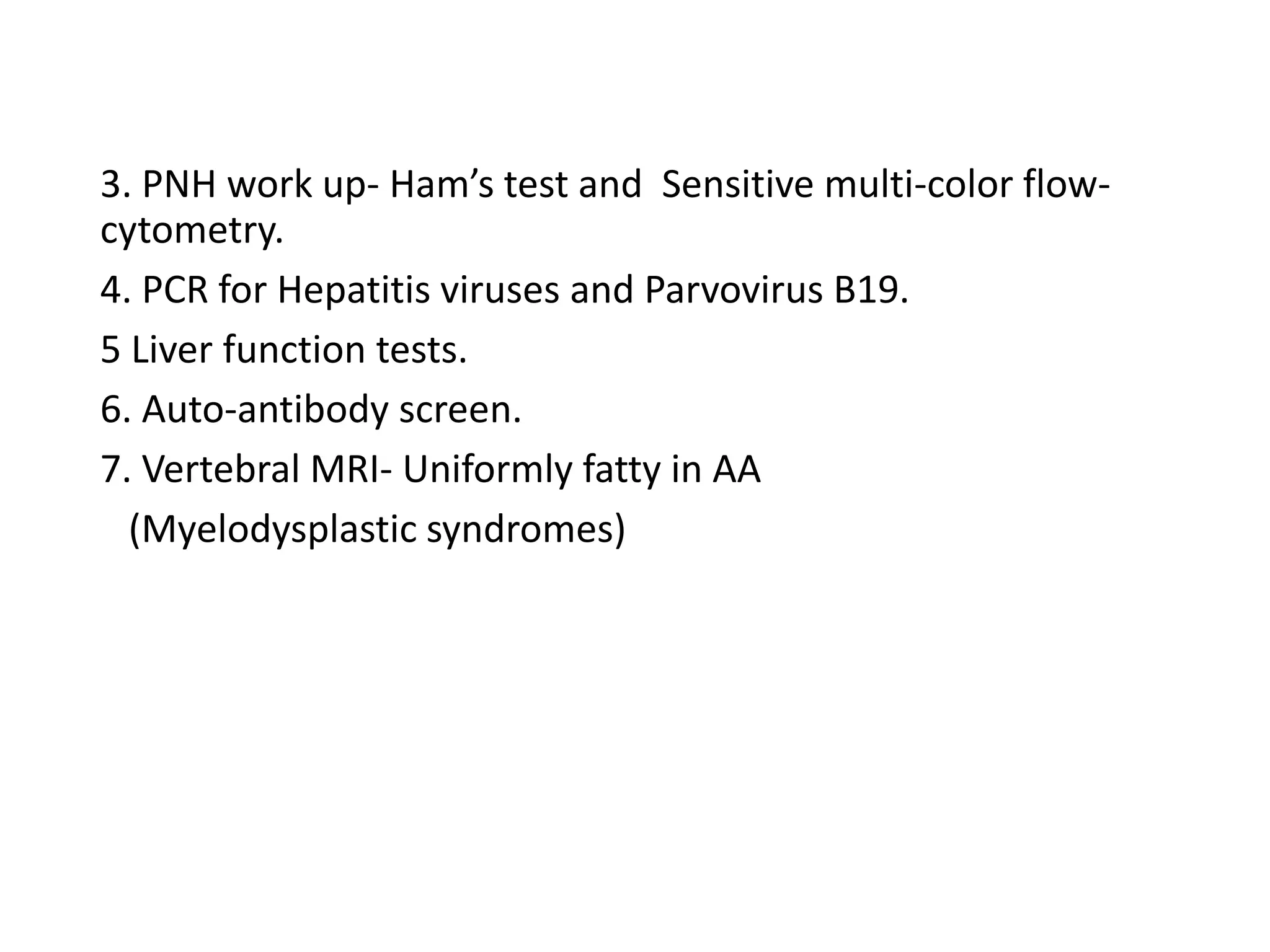 3. PNH work up- Ham’s test and Sensitive multi-color flow-
cytometry.
4. PCR for Hepatitis viruses and Parvovirus B19.
5 Liver function tests.
6. Auto-antibody screen.
7. Vertebral MRI- Uniformly fatty in AA
(Myelodysplastic syndromes)
 