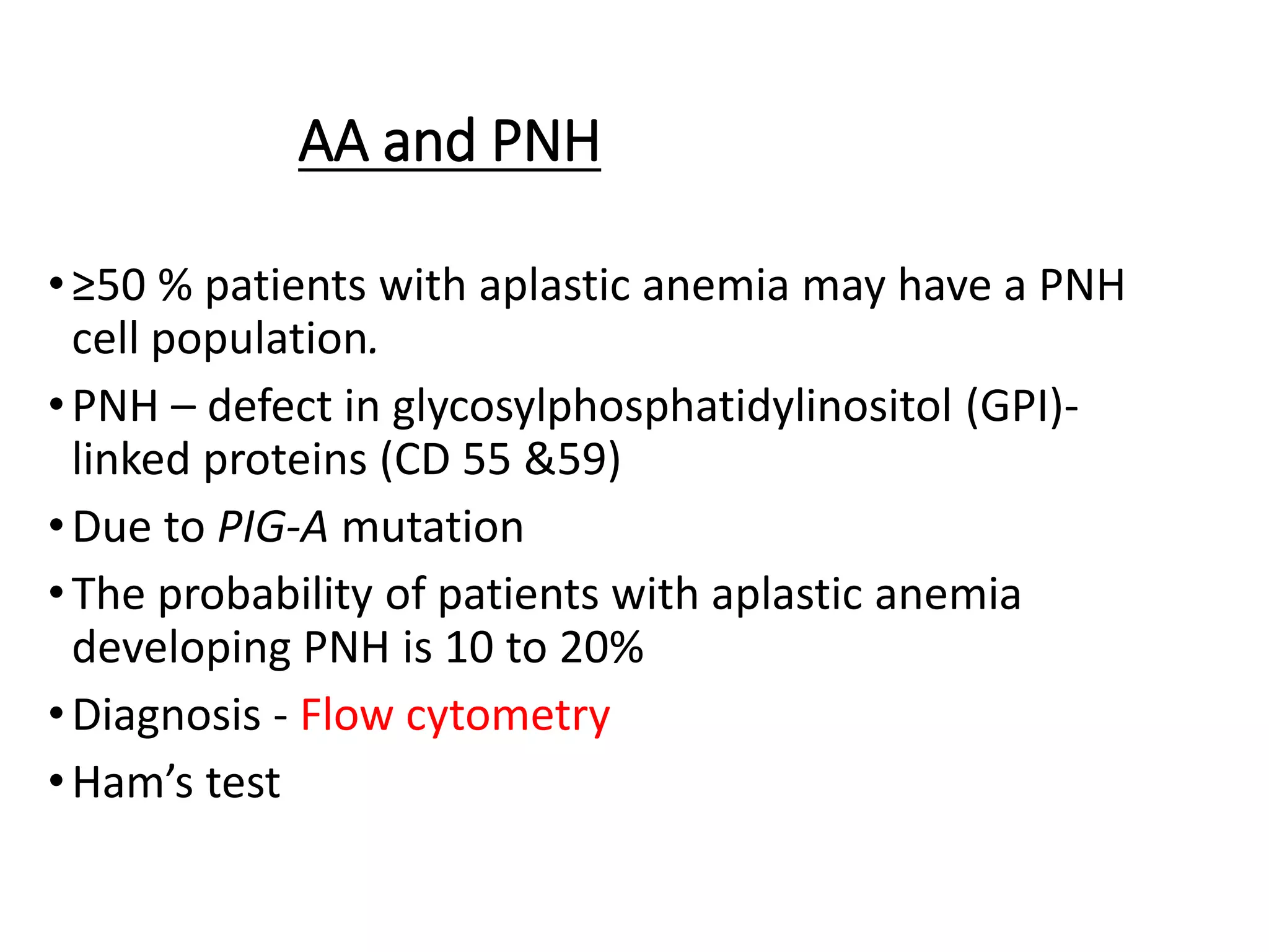 AA and PNH
•≥50 % patients with aplastic anemia may have a PNH
cell population.
•PNH – defect in glycosylphosphatidylinositol (GPI)-
linked proteins (CD 55 &59)
•Due to PIG-A mutation
•The probability of patients with aplastic anemia
developing PNH is 10 to 20%
•Diagnosis - Flow cytometry
•Ham’s test
 